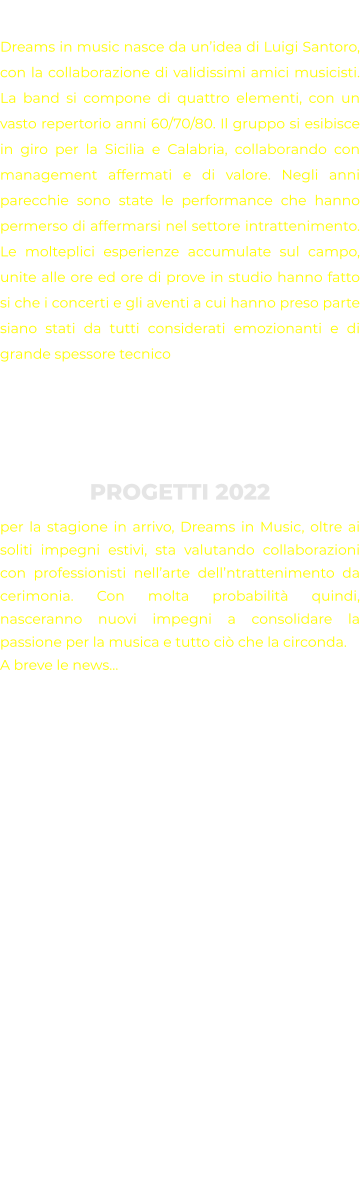 STORIA Dreams in music nasce da un’idea di Luigi Santoro, con la collaborazione di validissimi amici musicisti. La band si compone di quattro elementi, con un vasto repertorio anni 60/70/80. Il gruppo si esibisce in giro per la Sicilia e Calabria, collaborando con management affermati e di valore. Negli anni parecchie sono state le performance che hanno permerso di affermarsi nel settore intrattenimento. Le molteplici esperienze accumulate sul campo, unite alle ore ed ore di prove in studio hanno fatto si che i concerti e gli aventi a cui hanno preso parte siano stati da tutti considerati emozionanti e di grande spessore tecnico    PROGETTI 2022 per la stagione in arrivo, Dreams in Music, oltre ai soliti impegni estivi, sta valutando collaborazioni con professionisti nell’arte dell’ntrattenimento da cerimonia. Con molta probabilità quindi, nasceranno nuovi impegni a consolidare la passione per la musica e tutto ciò che la circonda. A breve le news…